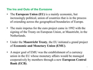 • The European Union (EU) is a mainly economic, but
increasingly political, union of countries that is in the process
of extending across the geographical boundaries of Europe.
• The main impetus for the euro project came in 1992 with the
signing of the Treaty on European Union, at Maastricht, in the
Netherlands.
• Under the Maastricht Treaty, the EU initiated a grand project
of Economic and Monetary Union (EMU).
• A major goal of EMU was the establishment of a currency
union in the EU whose monetary affairs would be managed
cooperatively by members through a new European Central
Bank (ECB).
3
The Ins and Outs of the Eurozone
 