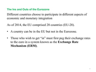 Different countries choose to participate in different aspects of
economic and monetary integration
As of 2014, the EU comprised 28 countries (EU-28).
• A country can be in the EU but not in the Eurozone.
• Those who wish to get “in” must first peg their exchange rates
to the euro in a system known as the Exchange Rate
Mechanism (ERM).
4
The Ins and Outs of the Eurozone
 