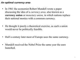 An optimal currency area
5
• In 1961 the economist Robert Mundell wrote a paper
discussing the idea of a currency area, also known as a
currency union or monetary union, in which nations replace
their national monies with a common currency.
• He thought it purely a theoretical exercise, as such a union
would never be politically feasible.
• Half a century later most of Europe uses the same currency.
• Mundell received the Nobel Prize the same year the euro
launched.
 