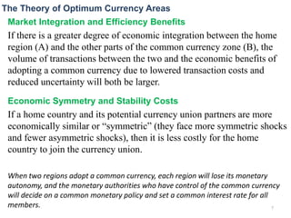 Market Integration and Efficiency Benefits
If there is a greater degree of economic integration between the home
region (A) and the other parts of the common currency zone (B), the
volume of transactions between the two and the economic benefits of
adopting a common currency due to lowered transaction costs and
reduced uncertainty will both be larger.
Economic Symmetry and Stability Costs
If a home country and its potential currency union partners are more
economically similar or “symmetric” (they face more symmetric shocks
and fewer asymmetric shocks), then it is less costly for the home
country to join the currency union.
When two regions adopt a common currency, each region will lose its monetary
autonomy, and the monetary authorities who have control of the common currency
will decide on a common monetary policy and set a common interest rate for all
members.
The Theory of Optimum Currency Areas
7
 