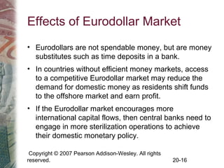 Copyright © 2007 Pearson Addison-Wesley. All rights
reserved. 20-16
Effects of Eurodollar Market
• Eurodollars are not spendable money, but are money
substitutes such as time deposits in a bank.
• In countries without efficient money markets, access
to a competitive Eurodollar market may reduce the
demand for domestic money as residents shift funds
to the offshore market and earn profit.
• If the Eurodollar market encourages more
international capital flows, then central banks need to
engage in more sterilization operations to achieve
their domestic monetary policy.
 