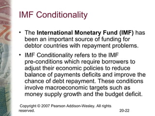 Copyright © 2007 Pearson Addison-Wesley. All rights
reserved. 20-22
IMF Conditionality
• The International Monetary Fund (IMF) has
been an important source of funding for
debtor countries with repayment problems.
• IMF Conditionality refers to the IMF
pre-conditions which require borrowers to
adjust their economic policies to reduce
balance of payments deficits and improve the
chance of debt repayment. These conditions
involve macroeconomic targets such as
money supply growth and the budget deficit.
 