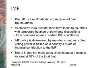 Copyright © 2007 Pearson Addison-Wesley. All rights
reserved. 20-23
IMF
• The IMF is a multinational organization of over
180 countries.
• Its objective is to provide short-term loans to countries
with temporary balance of payments disequilibria
(if the countries agree to certain IMF conditions).
• IMF policy is determined by member countries’ votes.
Voting power is based on a country’s quota or
financial contribution to the IMF.
• The U.S. has the most votes since its quota accounts
for almost 18% of the total fund.
 