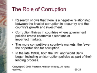 Copyright © 2007 Pearson Addison-Wesley. All rights
reserved. 20-24
The Role of Corruption
• Research shows that there is a negative relationship
between the level of corruption in a country and the
country’s growth and investment.
• Corruption thrives in countries where government
policies create economic distortions or
imperfect markets.
• The more competitive a country’s markets, the fewer
the opportunities for corruption.
• In the late 1990s, both the IMF and World Bank
began including anticorruption policies as part of their
lending process.
 