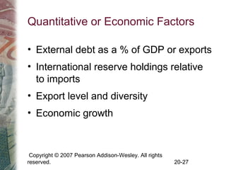 Copyright © 2007 Pearson Addison-Wesley. All rights
reserved. 20-27
Quantitative or Economic Factors
• External debt as a % of GDP or exports
• International reserve holdings relative
to imports
• Export level and diversity
• Economic growth
 