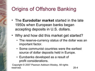 Copyright © 2007 Pearson Addison-Wesley. All rights
reserved. 20-4
Origins of Offshore Banking
• The Eurodollar market started in the late
1950s when European banks began
accepting deposits in U.S. dollars.
• Why and how did this market get started?
♦ The reserve-currency status of the dollar was an
important factor.
♦ Some communist countries were the earliest
source of dollar deposits held in Europe.
♦ Eurobanks developed as a result of
profit considerations.
 