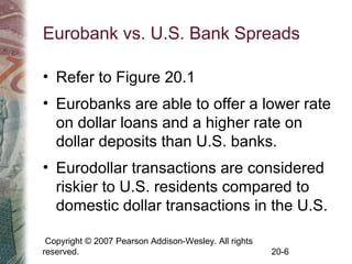 Copyright © 2007 Pearson Addison-Wesley. All rights
reserved. 20-6
Eurobank vs. U.S. Bank Spreads
• Refer to Figure 20.1
• Eurobanks are able to offer a lower rate
on dollar loans and a higher rate on
dollar deposits than U.S. banks.
• Eurodollar transactions are considered
riskier to U.S. residents compared to
domestic dollar transactions in the U.S.
 