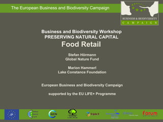 Business and Biodiversity Workshop  PRESERVING NATURAL CAPITAL  Food Retail  Stefan Hörmann Global Nature Fund Marion Hammerl Lake Constance Foundation European Business and Biodiversity Campaign supported by the  EU LIFE+ Programme 