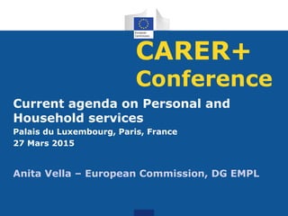 CARER+
Conference
Current agenda on Personal and
Household services
Palais du Luxembourg, Paris, France
27 Mars 2015
Anita Vella – European Commission, DG EMPL
 