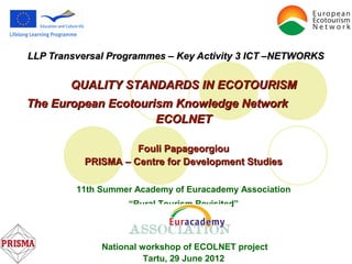 LLP Transversal Programmes – Key Activity 3 ICT –NETWORKS


        QUALITY STANDARDS IN ECOTOURISM
The European Ecotourism Knowledge Network
                     ECOLNET

                    Fouli Papageorgiou
          PRISMA – Centre for Development Studies

         11th Summer Academy of Euracademy Association
                   “Rural Tourism Revisited”



              National workshop of ECOLNET project
                        Tartu, 29 June 2012
 