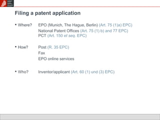 Filing a patent application 
 Where? EPO (Munich, The Hague, Berlin) (Art. 75 (1)a) EPC) 
National Patent Offices (Art. 75 (1) b) and 77 EPC) 
PCT (Art. 150 et seq. EPC) 
 How? Post (R. 35 EPC) 
Fax 
EPO online services 
 Who? Inventor/applicant (Art. 60 (1) und (3) EPC) 
 