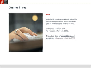 Online filing 
2000 
The introduction of the EPO's electronic 
epoline service allows applicants to file 
patent applications via the internet. 
Online fee payment and 
file inspection follow in 2002. 
The online filing of oppositions and 
appeals is introduced in March 2009. 
 