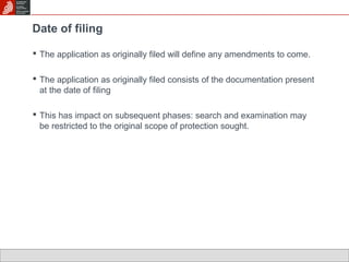 Date of filing 
 The application as originally filed will define any amendments to come. 
 The application as originally filed consists of the documentation present 
at the date of filing 
 This has impact on subsequent phases: search and examination may 
be restricted to the original scope of protection sought. 
 
