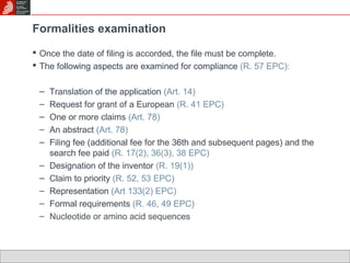 Formalities examination 
 Once the date of filing is accorded, the file must be complete. 
 The following aspects are examined for compliance (R. 57 EPC): 
– Translation of the application (Art. 14) 
– Request for grant of a European (R. 41 EPC) 
– One or more claims (Art. 78) 
– An abstract (Art. 78) 
– Filing fee (additional fee for the 36th and subsequent pages) and the 
search fee paid (R. 17(2), 36(3), 38 EPC) 
– Designation of the inventor (R. 19(1)) 
– Claim to priority (R. 52, 53 EPC) 
– Representation (Art 133(2) EPC) 
– Formal requirements (R. 46, 49 EPC) 
– Nucleotide or amino acid sequences 
 
