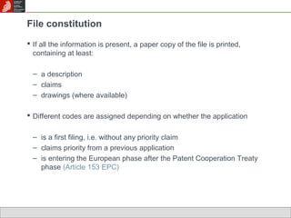 File constitution 
 If all the information is present, a paper copy of the file is printed, 
containing at least: 
– a description 
– claims 
– drawings (where available) 
 Different codes are assigned depending on whether the application 
– is a first filing, i.e. without any priority claim 
– claims priority from a previous application 
– is entering the European phase after the Patent Cooperation Treaty 
phase (Article 153 EPC) 
 