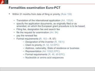 Formalities examination Euro-PCT 
 Within 31 months from date of filing or priority (Rule 159) 
– Translation of the international application (Art. 153(4) 
– specify the application documents, as originally filed or as 
amended, on which the European grant procedure is to be based; 
– Filing fee, designation fee and search fee 
– file the request for examination (Art. 94) 
– pay the renewal fee 
– Formal requirements (R. 163 – R. 57) 
– Designation of the inventor (R. 19(1)) 
– Claim to priority (R. 52, 53 EPC) 
– Address, nationality, State of residence or business 
– Representation (Art 133(2) EPC) 
– Formal requirements (R. 46, 49 EPC) 
– Nucleotide or amino acid sequences 
 