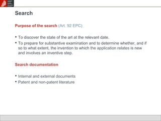 Search 
Purpose of the search (Art. 92 EPC) 
 To discover the state of the art at the relevant date. 
 To prepare for substantive examination and to determine whether, and if 
so to what extent, the invention to which the application relates is new 
and involves an inventive step. 
Search documentation 
 Internal and external documents 
 Patent and non-patent literature 
 
