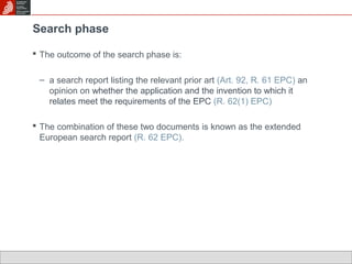 Search phase 
 The outcome of the search phase is: 
– a search report listing the relevant prior art (Art. 92, R. 61 EPC) an 
opinion on whether the application and the invention to which it 
relates meet the requirements of the EPC (R. 62(1) EPC) 
 The combination of these two documents is known as the extended 
European search report (R. 62 EPC). 
 