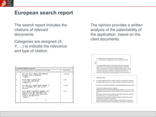 European search report 
The search report includes the 
citations of relevant 
documents. 
Categories are assigned (X, 
Y, ...) to indicate the relevance 
and type of citation. 
The opinion provides a written 
analysis of the patentability of 
the application, based on the 
cited documents. 
 