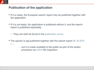Publication of the application 
 If it is ready, the European search report may be published together with 
the application. 
 If it is not ready, the application is published without it, and the search 
report is published separately. 
– They can both be found in the publication server. 
 The opinion is not published together with the search report (R. 62 EPC 
) ... 
... but it is made available to the public as part of the written 
procedure via online file inspection. 
 