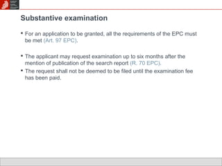 Substantive examination 
 For an application to be granted, all the requirements of the EPC must 
be met (Art. 97 EPC). 
 The applicant may request examination up to six months after the 
mention of publication of the search report (R. 70 EPC). 
 The request shall not be deemed to be filed until the examination fee 
has been paid. 
 