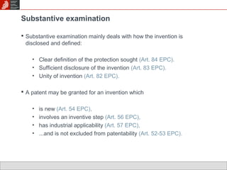 Substantive examination 
 Substantive examination mainly deals with how the invention is 
disclosed and defined: 
• Clear definition of the protection sought (Art. 84 EPC). 
• Sufficient disclosure of the invention (Art. 83 EPC). 
• Unity of invention (Art. 82 EPC). 
 A patent may be granted for an invention which 
• is new (Art. 54 EPC), 
• involves an inventive step (Art. 56 EPC), 
• has industrial applicability (Art. 57 EPC), 
• ...and is not excluded from patentability (Art. 52-53 EPC). 
 
