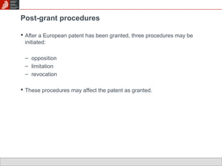 Post-grant procedures 
 After a European patent has been granted, three procedures may be 
initiated: 
– opposition 
– limitation 
– revocation 
 These procedures may affect the patent as granted. 
 