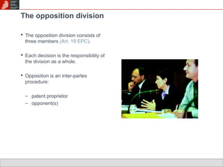 The opposition division 
 The opposition division consists of 
three members (Art. 19 EPC). 
 Each decision is the responsibility of 
the division as a whole. 
 Opposition is an inter-partes 
procedure: 
– patent proprietor 
– opponent(s) 
 