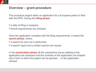 Overview ̶ grant procedure 
The procedure begins when an application for a European patent is filed 
with the EPO. During this filing phase: 
 a date of filing is assigned 
 formal requirements are checked 
Once the application complies with the filing requirements, it enters the 
search phase, where: 
 a search for prior art is performed 
 a search report and a written opinion are issued 
In the examination phase all the substantive issues relating to the 
application are assessed and the contents of the application are shaped 
into a form in which the patent can be granted ... or the application 
refused. 
 