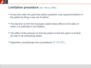 Limitation procedure (Art. 105 a-c EPC) 
 At any time after the grant the patent proprietor may request limitation of 
the patent by filing a new set of claims. 
 The decision to limit the European patent takes effect on the date on 
which it is published in the Bulletin. 
 The effect of the decision to limit the patent is that the patent is limited 
ab initio in all contracting states. 
 Opposition proceedings have precedence (R. 93 EPC). 
 