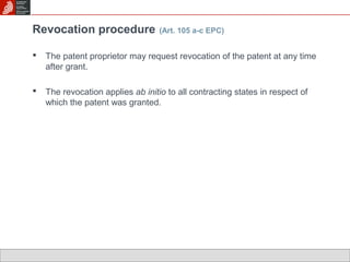 Revocation procedure (Art. 105 a-c EPC) 
 The patent proprietor may request revocation of the patent at any time 
after grant. 
 The revocation applies ab initio to all contracting states in respect of 
which the patent was granted. 
 