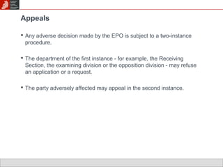 Appeals 
 Any adverse decision made by the EPO is subject to a two-instance 
procedure. 
 The department of the first instance - for example, the Receiving 
Section, the examining division or the opposition division - may refuse 
an application or a request. 
 The party adversely affected may appeal in the second instance. 
 