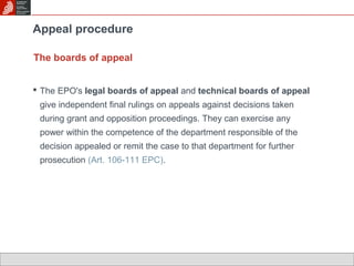 Appeal procedure 
The boards of appeal 
 The EPO's legal boards of appeal and technical boards of appeal 
give independent final rulings on appeals against decisions taken 
during grant and opposition proceedings. They can exercise any 
power within the competence of the department responsible of the 
decision appealed or remit the case to that department for further 
prosecution (Art. 106-111 EPC). 
 