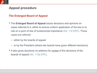 Appeal procedure 
The Enlarged Board of Appeal 
 The Enlarged Board of Appeal issues decisions and opinions on 
cases referred to it, either to ensure uniform application of the law or to 
rule on a point of law of fundamental importance (Art. 112 EPC). These 
cases are referred 
– either by the boards of appeal 
– or by the President (where two boards have given different decisions) 
 It also gives decisions on petitions for review of the decisions of the 
boards of appeal (Art. 112a EPC). 
 