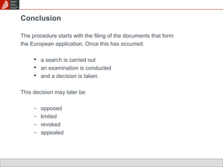 Conclusion 
The procedure starts with the filing of the documents that form 
the European application. Once this has occurred: 
 a search is carried out 
 an examination is conducted 
 and a decision is taken. 
This decision may later be 
- opposed 
- limited 
- revoked 
- appealed 
