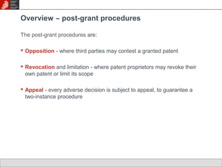 Overview ̶ post-grant procedures 
The post-grant procedures are: 
 Opposition - where third parties may contest a granted patent 
 Revocation and limitation - where patent proprietors may revoke their 
own patent or limit its scope 
 Appeal - every adverse decision is subject to appeal, to guarantee a 
two-instance procedure 
 