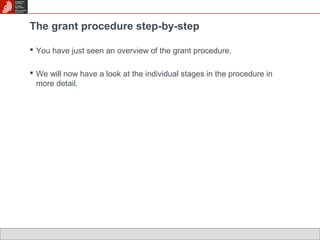 The grant procedure step-by-step 
 You have just seen an overview of the grant procedure. 
 We will now have a look at the individual stages in the procedure in 
more detail. 
 