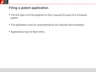 Filing a patent application 
 The first step is for the applicant to file a request for grant of a European 
patent. 
 The application must be accompanied by the required documentation. 
 Applications may be filed online. 
 
