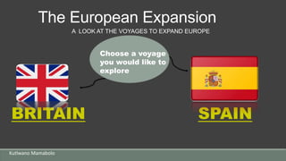 The European Expansion
Kutlwano Mamabolo
BRITAIN SPAIN
A LOOK AT THE VOYAGES TO EXPAND EUROPE
Choose a voyage
you would like to
explore
 
