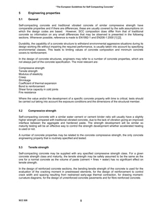 “The European Guidelines for Self Compacting Concrete”
5 Engineering properties
5.1 General
Self-compacting concrete and traditional vibrated concrete of similar compressive strength have
comparable properties and if there are differences, these are usually covered by the safe assumptions on
which the design codes are based. However, SCC composition does differ from that of traditional
concrete so information on any small differences that may be observed is presented in the following
sections. Whenever possible, reference is made to EN1992-1 and EN206-1:2000 [1] [2].
Durability, the capability of a concrete structure to withstand environmental aggressive situations during its
design working life without impairing the required performance, is usually taken into account by specifying
environmental classes. This leads to limiting values of concrete composition and minimum concrete
covers to reinforcement.
In the design of concrete structures, engineers may refer to a number of concrete properties, which are
not always part of the concrete specification. The most relevant are:
Compressive strength
Tensile strength
Modulus of elasticity
Creep
Shrinkage
Coefficient of thermal expansion
Bond to reinforcement
Shear force capacity in cold joints
Fire resistance
Where the value and/or the development of a specific concrete property with time is critical, tests should
be carried out taking into account the exposure conditions and the dimensions of the structural member.
5.2 Compressive strength
Self-compacting concrete with a similar water cement or cement binder ratio will usually have a slightly
higher strength compared with traditional vibrated concrete, due to the lack of vibration giving an improved
interface between the aggregate and hardened paste. The strength development will be similar so
maturity testing will be an effective way to control the strength development whether accelerated heating
is used or not.
A number of concrete properties may be related to the concrete compressive strength, the only concrete
engineering property that is routinely specified and tested.
5.3 Tensile strength
Self-compacting concrete may be supplied with any specified compressive strength class. For a given
concrete strength class and maturity, the tensile strength may be safely assumed to be the same as the
one for a normal concrete as the volume of paste (cement + fines + water) has no significant effect on
tensile strength.
In the design of reinforced concrete sections, the bending tensile strength of the concrete is used for the
evaluation of the cracking moment in prestressed elements, for the design of reinforcement to control
crack width and spacing resulting from restrained early-age thermal contraction, for drawing moment-
curvature diagrams, for the design of unreinforced concrete pavements and for fibre reinforced concrete.
SCC 028 5
 