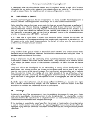 “The European Guidelines for Self Compacting Concrete”
In prestressed units the splitting tensile stresses around the strands as well as their rate of drawn-in
(slippage) in the end section when releasing the prestressing forces are related to f`ct, the compressive
strength at release. Cracks due to splitting tensile stresses should generally be avoided.
5.4 Static modulus of elasticity
The modulus of elasticity (E-value, the ratio between stress and strain), is used in the elastic calculation of
deflection, often the controlling parameter in slab design, and of pre or post tensioned elements.
As the bulk of the volume of concrete is aggregate, the type and amount of aggregate as well as its E-
value have the most influence. Selecting an aggregate with a high E-value will increase the modulus of
elasticity of concrete. However, increasing the paste volume could decrease the E-value. Because SCC
often has a higher paste content than traditional vibrated concrete, some differences can be expected and
the E-value may be somewhat lower but this should be adequately covered by the safe assumptions on
which the formulae provided in EN1992-1-1 are based.
If SCC does have a slightly lower E modulus than traditional vibrated concrete, this will affect the
relationship between the compressive strength and the camber due to prestressing or post-tensioning. For
this reason, careful control should be exercised over the strength at the time when the prestressing and
post-tensioning strands or wires are released.
5.5 Creep
Creep is defined as the gradual increase in deformation (strain) with time for a constant applied stress,
also taking into account other time dependent deformations not associated with the applied stress, i.e.
shrinkage, swelling and thermal deformation.
Creep in compression reduces the prestressing forces in prestressed concrete elements and causes a
slow transfer of load from the concrete onto the reinforcement. Creep in tension can be beneficial in that it
in part relieves the stresses induced by other restrained movements, e.g. drying shrinkage and thermal
effects.
Creep takes place in the cement paste and it is influenced by its porosity which is directly related to its
water/cement ratio. During hydration, the porosity of the cement paste reduces and so for a given
concrete, creep reduces as the strength increases. The type of cement is important if the age of loading is
fixed. Cements that hydrate more rapidly will have higher strength at the age of loading, a lower
stress/strength ratio and a lower creep. As the aggregates restrain the creep of the cement paste, the
higher the volume of the aggregate and the higher the E-value of the aggregate, the lower the creep will
be.
Due to the higher volume of cement paste, the creep coefficient for SCC may be expected to be higher
than for normal concrete of equal strength, but such differences are small and covered by the safe
assumptions in the tables and the formulae provided in the Eurocode.
5.6 Shrinkage
Shrinkage is the sum of the autogenous and the drying shrinkage. Autogenous shrinkage occurs during
setting and is caused by the internal consumption of water during hydration. The volume of the hydration
products is less than the original volume of unhydrated cement and water and this reduction in volume
causes tensile stresses and results in autogenous shrinkage.
Drying shrinkage is caused by the loss of water from the concrete to the atmosphere. Generally this loss
of water is from the cement paste, but with a few types of aggregate the main loss of water is from the
aggregate. Drying shrinkage is relatively slow and the stresses it induces are partially balanced by tension
creep relief.
SCC 028 6
 