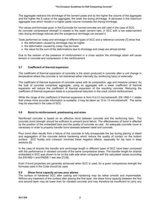 “The European Guidelines for Self Compacting Concrete”
The aggregate restrains the shrinkage of the cement paste and so the higher the volume of the aggregate
and the higher the E-value of the aggregate, the lower the drying shrinkage. A decrease in the maximum
aggregate size which results in a higher paste volume increases the drying shrinkage.
The values and formulae given in the Eurocode for normal concrete are still valid in the case of SCC.
As concrete compressive strength is related to the water cement ratio, in SCC with a low water/cement
ratio drying shrinkage reduces and the autogenous shrinkage can exceed it.
Tests performed on creep and shrinkage of different types of SCC and a reference concrete [7] show that
• the deformation caused by shrinkage may be higher
• the deformation caused by creep may be lower
• the value for the sum of the deformations due to shrinkage and creep are almost similar
Due to the restrain of the presence of reinforcement in a cross section the shrinkage strain will cause
tension in concrete and compression in the reinforcement.
5.7 Coefficient of thermal expansion
The coefficient of thermal expansion of concrete is the strain produced in concrete after a unit change in
temperature where the concrete is not restrained either internally (by reinforcing bars) or externally.
The coefficient of thermal expansion of concrete varies with its composition, age and moisture content. As
the bulk of concrete comprises aggregate, using an aggregate with a lower coefficient of thermal
expansion will reduce the coefficient of thermal expansion of the resulting concrete. Reducing the
coefficient of thermal expansion leads to a proportional reduction in the crack control reinforcement.
While the range of the coefficient of thermal expansion is from 8 to13 microstrains/K, EN 1992-1-1 states
that unless more accurate information is available, it may be taken as 10 to 13 microstrains/K. The same
may be assumed in the case of SCC.
5.8 Bond to reinforcement, prestressing and wires
Reinforced concrete is based on an effective bond between concrete and the reinforcing bars. The
concrete bond strength should be sufficient to prevent bond failure. The effectiveness of bond is affected
by the position of the embedded bars and the quality of concrete as cast. An adequate concrete cover is
necessary in order to properly transfer bond stresses between steel and concrete.
Poor bond often results from a failure of the concrete to fully encapsulate the bar during placing or bleed
and segregation of the concrete before hardening which reduce the quality of contact on the bottom
surface. SCC fluidity and cohesion minimise these negative effects, especially for top bars in deep
sections [5].
In the case of strands the transfer and anchorage length in different types of SCC have been compared
with the performance in vibrated concrete of the same compressive stress. The transfer length for strands
embedded in SCC was shown to be on the safe side when compared with the calculated values according
the EN1992-1 and EN206-1 see also [7] [8].
Even if bond properties are generally enhanced when SCC is used, for a given compressive strength the
formulae used in the Code should be used.
5.9 Shear force capacity across pour planes
The surface of hardened SCC after casting and hardening may be rather smooth and impermeable.
Without any treatment of the surface after placing the first layer, the shear force capacity between the first
and second layer may be lower than for vibrated concrete and may therefore be insufficient to carry any
SCC 028 7
 