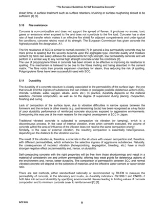 “The European Guidelines for Self Compacting Concrete”
shear force. A surface treatment such as surface retarders, brushing or surface roughening should to be
sufficient, [7] [9].
5.10 Fire resistance
Concrete is non-combustible and does not support the spread of flames. It produces no smoke, toxic
gases or emissions when exposed to fire and does not contribute to the fire load. Concrete has a slow
rate of heat transfer which makes it an effective fire shield for adjacent compartments and under typical
fire conditions, concrete retains most of its strength. The European Commission has given concrete the
highest possible fire designation, A1.
The fire resistance of SCC is similar to normal concrete [7] In general a low permeability concrete may be
more prone to spalling but the severity depends upon the aggregate type, concrete quality and moisture
content [6]. SCC can easily achieve the requirements for high strength, low permeability concrete and will
perform in a similar way to any normal high strength concrete under fire conditions [7].
The use of polypropylene fibres in concrete has been shown to be effective in improving its resistance to
spalling. The mechanism is believed to be due to the fibres melting and being absorbed in the cement
matrix. The fibre voids then provide expansion chambers for steam, thus reducing the risk of spalling.
Polypropylene fibres have been successfully used with SCC.
5.11 Durability
The durability of a concrete structure is closely associated to the permeability of the surface layer, the one
that should limit the ingress of substances that can initiate or propagate possible deleterious actions (CO2,
chloride, sulphate, water, oxygen, alkalis, acids, etc.). In practice, durability depends on the material
selection, concrete composition, as well as on the degree of supervision during placing, compaction,
finishing and curing.
Lack of compaction of the surface layer, due to vibration difficulties in narrow spaces between the
formwork and the re-bars or other inserts (e.g. post-tensioning ducts) has been recognised as a key factor
of poor durability performance of reinforced concrete structures exposed to aggressive environments.
Overcoming this was one of the main reasons for the original development of SCC in Japan.
Traditional vibrated concrete is subjected to compaction via vibration (or tamping), which is a
discontinuous process. In the case of internal vibration, even when correctly executed, the volume of
concrete within the area of influence of the vibrator does not receive the same compaction energy.
Similarly, in the case of external vibration, the resulting compaction is essentially heterogeneous,
depending on the distance to the vibration sources.
The result of the vibration is, therefore, a concrete in the structure with uneven compaction and, therefore,
with different permeabilities, which enhances the selective ingress of aggressive substances. Naturally,
the consequences of incorrect vibration (honeycombing, segregation, bleeding, etc.) have a much
stronger negative effect on permeability and, hence, on durability.
Self-compacting concrete with the right properties will be free from those shortcomings and result in a
material of consistently low and uniform permeability, offering less weak points for deleterious actions of
the environment and, hence, better durability. The comparison of permeability between SCC and normal
vibrated concrete will depend on the selection of materials and the effective water cement or water binder
ratio.
There are test methods, either standardised nationally or recommended by RILEM to measure the
permeability of concrete, in the laboratory and in-situ, as durability indicators. EN1992-1 and EN206 -1
both take into account durability by specifying environmental classes leading to limiting values of concrete
composition and to minimum concrete cover to reinforcement [1] [2].
SCC 028 8
 