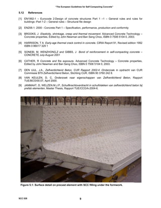 “The European Guidelines for Self Compacting Concrete”
5.12 References
[1] EN1992-1 – Eurocode 2:Design of concrete structures Part 1 –1 – General rules and rules for
buildings -Part 1-2 – General rules – Structural file design
[2] EN206-1: 2000 - Concrete Part 1 – Specification, performance, production and conformity
[3] BROOKS, J Elasticity, shrinkage, creep and thermal movement. Advanced Concrete Technology –
Concrete properties, Edited by John Newman and Ban Seng Choo, ISBN 0 7506 5104 0, 2003.
[4] HARRISON, T A Early-age thermal crack control in concrete. CIRIA Report 91, Revised edition 1992
ISBN 0 86017 329 1
[5] SONEBI, M, WENZHONG,Z and GIBBS, J Bond of reinforcement in self-compacting concrete –
CONCRETE July-August 2001
[6] CATHER, R Concrete and fire exposure. Advanced Concrete Technology – Concrete properties,
Edited by John Newman and Ban Seng Choo, ISBN 0 7506 5104 0, 2003.
[7] DEN UIJL, J.A., Zelfverdichtend Beton, CUR Rapport 2002-4 -Onderzoek in opdracht van CUR
Commissie B79 Zelfverdichtend Beton, Stichting CUR, ISBN 90 3760 242 8.
[8] VAN KEULEN, D, C, Onderzoek naar eigenschappen van Zelfverdichtend Beton, Rapport
TUE/BCO/00.07, April 2000.
[9] JANMAAT, D, WELZEN.M.J.P, Schuifkrachtoverdracht in schuifvlakken van zelfverdichtend beton bij
prefab elementen, Master Thesis, Rapport TUE/CCO/A-2004-6.
Figure 5.1: Surface detail on precast element with SCC filling under the formwork.
SCC 028 9
 