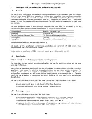 “The European Guidelines for Self Compacting Concrete”
6 Specifying SCC for ready-mixed and site mixed concrete
6.1 General
The specification, performance and conformity requirements for structural concrete are given in EN 206-1.
However, in the case of SCC some properties in the fresh state exceed the limits and classes provided in
this standard. None of the test methods in the current EN 12350 series ‘Testing fresh concrete’ are
suitable for assessment of the key properties of fresh SCC. Appropriate test methods for SCC are given in
Annex B of these Guidelines and it is envisaged that the EN 12350 series will be extended to cover these
test methods.
The filling ability and stability of self-compacting concrete in the fresh state can be defined by four key
characteristics. Each characteristic can be addressed by one or more test methods:
Characteristic Preferred test method(s)
Flowability Slump-flow test
Viscosity (assessed by rate of flow) T500 Slump-flow test or V-funnel test
Passing ability L-box test
Segregation Segregation resistance (sieve) test
These test methods for SCC are described in Annex B.
Full details for the specification, performance, production and conformity of SCC, where these
complement EN 206-1, are described in Annex A.
Further advice on specification of SCC in the fresh state is given in Clauses 6.3 and 6.4.
6.2 Specification
SCC will normally be specified as a prescribed or proprietary concrete.
The prescribed concrete method is most suitable where the specifier and producer/user are the same
party, e.g. in site mixed.
For commercial reasons the ready-mixed concrete producer will probably prefer the proprietary method of
specification (see annex A), following consultation between the purchaser and the producer. The
proprietary method focuses on the performance of the concrete and places responsibility on the producer
to achieve this performance. It is not usually practical for the specifier to develop their own SCC and then
specify the mix proportions to the producer and if they do follow this route, they cannot also specify a
strength class.
The specification for self-compacting concrete using the proprietary concrete method shall contain:
a) basic requirements given in Sub-clause 6.2.1 of these Guidelines
b) additional requirements given in Sub-clause 6.2.2 where required
6.2.1 Basic requirements
The specification for self-compacting concrete shall contain:
a) requirement to conform to ‘The European Guidelines for SCC, May 2005, Annex A’ ;
b) compressive strength class (see Note 1 and EN 206-1: 2000, 4.3.1);
c) exposure class(s) and/or limiting values of composition, e.g. maximum w/c ratio, minimum
cement content (see provision valid in the place of use);
SCC 028 10
 