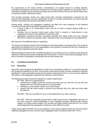 “The European Guidelines for Self Compacting Concrete”
For ready-mixed or site mixed concrete, characteristics and classes should be carefully selected,
controlled and justified on the basis of contractor and concrete producer experience or by specific trials. It
is therefore important that the concrete purchaser and concrete producer discuss and define clearly those
characteristics before starting the project.
The concrete purchaser should only select those fresh concrete characteristics necessary for the
particular SCC application and over specification of both the concrete characteristic and class should be
avoided. Slump-flow will normally be specified for all SCC.
Passing ability, viscosity and segregation resistance will affect the in-situ properties of the hardened
concrete but should only be specified if specifically needed.
• If there is little or no reinforcement, there may be no need to specify passing ability as a
requirement.
• Viscosity may be important where good surface finish is required or reinforcement is very
congested but should not be specified in most other cases.
• Segregation resistance becomes increasingly important with higher fluidity and lower viscosity
SCC but if it needs to be specified, class 1 has been shown to be adequate for most applications.
See Clause 6.4 for additional advice on specifying.
The required consistence retention time will depend on the transportation and placing time. This should be
determined and specified and it is the responsibility of the producer to ensure that the SCC maintains its
specified fresh properties during this period.
Self-compacting concrete should, if possible be placed in one continuous pour so delivery rates should be
matched to placing rate and also be agreed with the producer in order to avoid placing stoppages due to
lack of concrete or long delays in placing after the concrete reaches site.
6.4 Consistence classification
6.4.1 Slump-flow
Slump-flow value describes the flowability of a fresh mix in unconfined conditions. It is a sensitive test that
will normally be specified for all SCC, as the primary check that the fresh concrete consistence meets the
specification. Visual observations during the test and/or measurement of the T500 time can give additional
information on the segregation resistance and uniformity of each delivery.
The following are typical slump-flow classes for a range of applications:
SF1 (550 - 650 mm) is appropriate for:
• unreinforced or slightly reinforced concrete structures that are cast from the top with free
displacement from the delivery point (e.g. housing slabs)
• casting by a pump injection system (e.g. tunnel linings)
• sections that are small enough to prevent long horizontal flow (e.g. piles and some deep
foundations).
SF2 (660 - 750 mm) is suitable for many normal applications (e.g. walls, columns)
SF3 (760 – 850 mm) is typically produced with a small maximum size of aggregates (less than 16
mm) and is used for vertical applications in very congested structures, structures with complex
shapes, or for filling under formwork. SF3 will often give better surface finish than SF 2 for normal
vertical applications but segregation resistance is more difficult to control.
Target values higher than 850 mm may be specified in some special cases but great care should be taken
regarding segregation and the maximum size of aggregate should normally be lower than 12 mm.
SCC 028 12
 