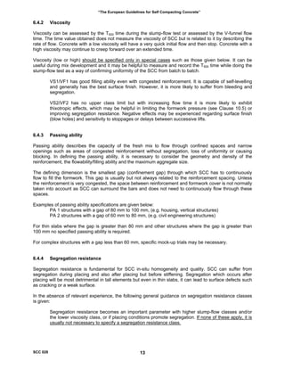 “The European Guidelines for Self Compacting Concrete”
6.4.2 Viscosity
Viscosity can be assessed by the T500 time during the slump-flow test or assessed by the V-funnel flow
time. The time value obtained does not measure the viscosity of SCC but is related to it by describing the
rate of flow. Concrete with a low viscosity will have a very quick initial flow and then stop. Concrete with a
high viscosity may continue to creep forward over an extended time.
Viscosity (low or high) should be specified only in special cases such as those given below. It can be
useful during mix development and it may be helpful to measure and record the T500 time while doing the
slump-flow test as a way of confirming uniformity of the SCC from batch to batch.
VS1/VF1 has good filling ability even with congested reinforcement. It is capable of self-levelling
and generally has the best surface finish. However, it is more likely to suffer from bleeding and
segregation.
VS2/VF2 has no upper class limit but with increasing flow time it is more likely to exhibit
thixotropic effects, which may be helpful in limiting the formwork pressure (see Clause 10.5) or
improving segregation resistance. Negative effects may be experienced regarding surface finish
(blow holes) and sensitivity to stoppages or delays between successive lifts.
6.4.3 Passing ability
Passing ability describes the capacity of the fresh mix to flow through confined spaces and narrow
openings such as areas of congested reinforcement without segregation, loss of uniformity or causing
blocking. In defining the passing ability, it is necessary to consider the geometry and density of the
reinforcement, the flowability/filling ability and the maximum aggregate size.
The defining dimension is the smallest gap (confinement gap) through which SCC has to continuously
flow to fill the formwork. This gap is usually but not always related to the reinforcement spacing. Unless
the reinforcement is very congested, the space between reinforcement and formwork cover is not normally
taken into account as SCC can surround the bars and does not need to continuously flow through these
spaces.
Examples of passing ability specifications are given below:
PA 1 structures with a gap of 80 mm to 100 mm, (e.g. housing, vertical structures)
PA 2 structures with a gap of 60 mm to 80 mm, (e.g. civil engineering structures)
For thin slabs where the gap is greater than 80 mm and other structures where the gap is greater than
100 mm no specified passing ability is required.
For complex structures with a gap less than 60 mm, specific mock-up trials may be necessary.
6.4.4 Segregation resistance
Segregation resistance is fundamental for SCC in-situ homogeneity and quality. SCC can suffer from
segregation during placing and also after placing but before stiffening. Segregation which occurs after
placing will be most detrimental in tall elements but even in thin slabs, it can lead to surface defects such
as cracking or a weak surface.
In the absence of relevant experience, the following general guidance on segregation resistance classes
is given:
Segregation resistance becomes an important parameter with higher slump-flow classes and/or
the lower viscosity class, or if placing conditions promote segregation. If none of these apply, it is
usually not necessary to specify a segregation resistance class.
SCC 028 13
 