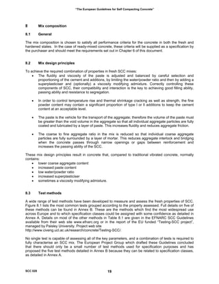 “The European Guidelines for Self Compacting Concrete”
8 Mix composition
8.1 General
The mix composition is chosen to satisfy all performance criteria for the concrete in both the fresh and
hardened states. In the case of ready-mixed concrete, these criteria will be supplied as a specification by
the purchaser and should meet the requirements set out in Chapter 6 of this document.
8.2 Mix design principles
To achieve the required combination of properties in fresh SCC mixes:
• The fluidity and viscosity of the paste is adjusted and balanced by careful selection and
proportioning of the cement and additions, by limiting the water/powder ratio and then by adding a
superplasticiser and (optionally) a viscosity modifying admixture. Correctly controlling these
components of SCC, their compatibility and interaction is the key to achieving good filling ability,
passing ability and resistance to segregation.
• In order to control temperature rise and thermal shrinkage cracking as well as strength, the fine
powder content may contain a significant proportion of type l or ll additions to keep the cement
content at an acceptable level.
• The paste is the vehicle for the transport of the aggregate; therefore the volume of the paste must
be greater than the void volume in the aggregate so that all individual aggregate particles are fully
coated and lubricated by a layer of paste. This increases fluidity and reduces aggregate friction.
• The coarse to fine aggregate ratio in the mix is reduced so that individual coarse aggregate
particles are fully surrounded by a layer of mortar. This reduces aggregate interlock and bridging
when the concrete passes through narrow openings or gaps between reinforcement and
increases the passing ability of the SCC.
These mix design principles result in concrete that, compared to traditional vibrated concrete, normally
contains:
• lower coarse aggregate content
• increased paste content
• low water/powder ratio
• increased superplasticiser
• sometimes a viscosity modifying admixture.
8.3 Test methods
A wide range of test methods have been developed to measure and assess the fresh properties of SCC.
Figure 8.1 lists the most common tests grouped according to the property assessed. Full details on five of
these methods can be found in Annex B. These are the methods which find the most widespread use
across Europe and to which specification classes could be assigned with some confidence as detailed in
Annex A. Details on most of the other methods in Table 8.1 are given in the EFNARC SCC Guidelines
available from their web site www.efnarc.org or in the report of the EU funded “Testing-SCC project”,
managed by Paisley University. Project web site
http://www.civeng.ucl.ac.uk/research/concrete/Testing-SCC/.
No single test is capable of assessing all of the key parameters, and a combination of tests is required to
fully characterise an SCC mix. The European Project Group which drafted these Guidelines concluded
that there should only be a small number of test methods used for specification purposes and has
proposed the five test methods detailed in Annex B because they can be related to specification classes,
as detailed in Annex A.
SCC 028 19
 