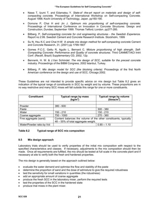 “The European Guidelines for Self Compacting Concrete”
• Nawa T, Izumi T, and Edamatsu Y. State-of -the-art report on materials and design of self-
compacting concrete. Proceedings of International Workshop on Self-compacting Concrete.
August 1998; Kochi University of Technology, Japan. pp160-190.
• Domone P, Chai H and Jin J. Optimum mix proportioning of self-compacting concrete.
Proceedings of International Conference on Innovation in Concrete Structures: Design and
Construction, Dundee, September 1999. Thomas Telford; London. pp277-285.
• Billberg, P. Self-compacting concrete for civil engineering structures - the Swedish Experience.
Report no 2:99. Swedish Cement and Concrete Research Institute. Stockholm, 1999
• Su N, Hsu K-C and Chai H-W A simple mix design method for self-compacting concrete Cement
and Concrete Research, 31, (2001) pp 1799-1807
• Gomes P.C.C, Gettu R, Agullo L, Bernard C, Mixture proportioning of high strength, Self-
Compacting Concrete: Performance and Quality of concrete structures. Third CANMET/ACI Intnl
Conf. (Recefi, Brazil) Supplementary CD, 2002, 12p.
• Bennenk, H. W. & J.Van Schiindel: The mix design of SCC, suitable for the precast concrete
industry. Proceedings of the BIBM Congress, 2002 Istanbul, Turkey.
• Billberg, P. Mix design model for SCC (the blocking criteria). Proceedings of the first North
American conference on the design and use of SCC, Chicago 2002.
These Guidelines are not intended to provide specific advice on mix design but Table 8.2 gives an
indication of the typical range of constituents in SCC by weight and by volume. These proportions are in
no way restrictive and many SCC mixes will fall outside this range for one or more constituents.
Constituent Typical range by mass
(kg/m3
)
Typical range by volume
(litres/m3
)
Powder 380 - 600
Paste 300 - 380
Water 150 - 210 150 - 210
Coarse aggregate 750 - 1000 270 - 360
Fine aggregate (sand) Content balances the volume of the other constituents, typically
48 – 55% of total aggregate weight.
Water/Powder ratio by Vol 0.85 – 1.10
Table 8.2 Typical range of SCC mix composition
8.5 Mix design approach
Laboratory trials should be used to verify properties of the initial mix composition with respect to the
specified characteristics and classes. If necessary, adjustments to the mix composition should then be
made. Once all requirements are fulfilled, the mix should be tested at full scale in the concrete plant and if
necessary at site to verify both the fresh and hardened properties.
The mix design is generally based on the approach outlined below:
• evaluate the water demand and optimise the flow and stability of the paste
• determine the proportion of sand and the dose of admixture to give the required robustness
• test the sensitivity for small variations in quantities (the robustness)
• add an appropriate amount of coarse aggregate
• produce the fresh SCC in the laboratory mixer, perform the required tests
• test the properties of the SCC in the hardened state
• produce trial mixes in the plant mixer.
SCC 028 21
 
