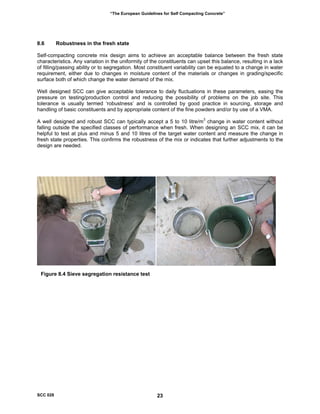 “The European Guidelines for Self Compacting Concrete”
8.6 Robustness in the fresh state
elf-compacting concrete mix design aims to achieve an acceptable balance between the fresh state
ell designed SCC can give acceptable tolerance to daily fluctuations in these parameters, easing the
well designed and robust SCC can typically accept a 5 to 10 litre/m change in water content without
S
characteristics. Any variation in the uniformity of the constituents can upset this balance, resulting in a lack
of filling/passing ability or to segregation. Most constituent variability can be equated to a change in water
requirement, either due to changes in moisture content of the materials or changes in grading/specific
surface both of which change the water demand of the mix.
W
pressure on testing/production control and reducing the possibility of problems on the job site. This
tolerance is usually termed ‘robustness’ and is controlled by good practice in sourcing, storage and
handling of basic constituents and by appropriate content of the fine powders and/or by use of a VMA.
3
A
falling outside the specified classes of performance when fresh. When designing an SCC mix, it can be
helpful to test at plus and minus 5 and 10 litres of the target water content and measure the change in
fresh state properties. This confirms the robustness of the mix or indicates that further adjustments to the
design are needed.
Figure 8.4 Sieve segregation resistance test
SCC 028 23
 
